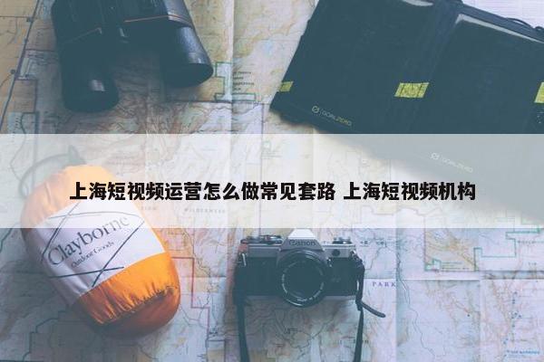 上海短视频运营怎么做常见套路 上海短视频机构