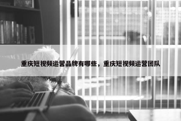 重庆短视频运营品牌有哪些，重庆短视频运营团队